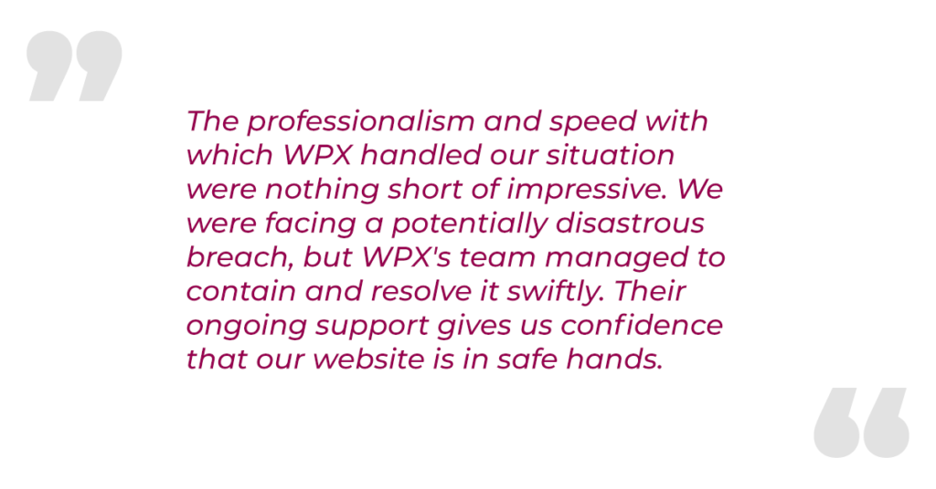 "The professionalism and speed with which WPX handled our situation were nothing short of impressive. We were facing a potentially disastrous breach, but WPX's team managed to contain and resolve it swiftly. Their ongoing support gives us confidence that our website is in safe hands."